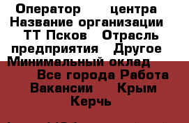 Оператор Call-центра › Название организации ­ ТТ-Псков › Отрасль предприятия ­ Другое › Минимальный оклад ­ 17 000 - Все города Работа » Вакансии   . Крым,Керчь